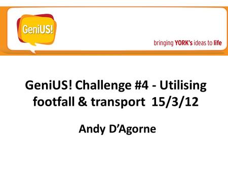GeniUS! Challenge #4 - Utilising footfall & transport 15/3/12 Andy D’Agorne.