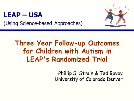 LEAP – USA (Using Science-based Approaches) Three Year Follow-up Outcomes for Children with Autism in LEAP's Randomized Trial Phillip S. Strain & Ted Bovey.