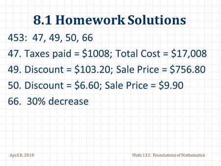 April 8, 2010Math 132: Foundations of Mathematics 8.1 Homework Solutions 453: 47, 49, 50, 66 47.Taxes paid = $1008; Total Cost = $17,008 49.Discount =