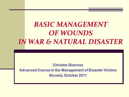 BASIC MANAGEMENT OF WOUNDS IN WAR & NATURAL DISASTER Christos Giannou Advanced Course in the Management of Disaster Victims Nicosia, October 2011.