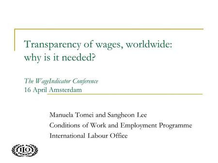 Transparency of wages, worldwide: why is it needed? The WageIndicator Conference 16 April Amsterdam Manuela Tomei and Sangheon Lee Conditions of Work and.