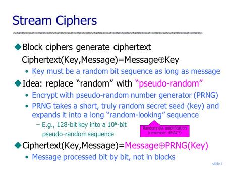 Slide 1 Stream Ciphers uBlock ciphers generate ciphertext Ciphertext(Key,Message)=Message  Key Key must be a random bit sequence as long as message uIdea:
