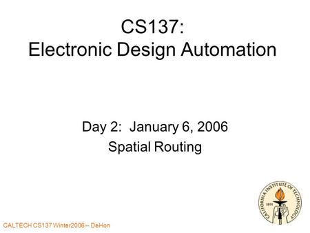 CALTECH CS137 Winter2006 -- DeHon 1 CS137: Electronic Design Automation Day 2: January 6, 2006 Spatial Routing.