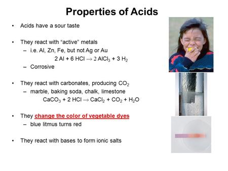 Properties of Acids Acids have a sour taste They react with “active” metals –i.e. Al, Zn, Fe, but not Ag or Au 2 Al + 6 HCl  AlCl 3 + 3 H 2 –Corrosive.