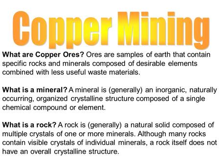 What are Copper Ores? Ores are samples of earth that contain specific rocks and minerals composed of desirable elements combined with less useful waste.