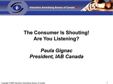 Copyright © 2009 Interactive Advertising Bureau of Canada 1 The Consumer Is Shouting! Are You Listening? Paula Gignac President, IAB Canada.