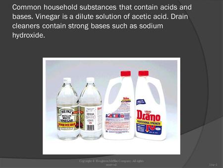 Common household substances that contain acids and bases. Vinegar is a dilute solution of acetic acid. Drain cleaners contain strong bases such as sodium.