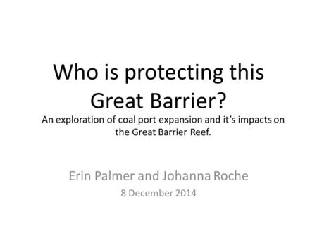 Who is protecting this Great Barrier? Erin Palmer and Johanna Roche 8 December 2014 An exploration of coal port expansion and it’s impacts on the Great.