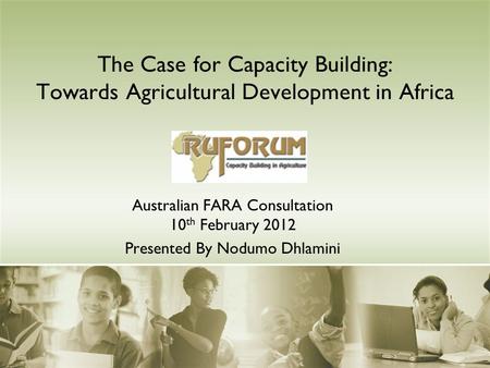 The Case for Capacity Building: Towards Agricultural Development in Africa Australian FARA Consultation 10 th February 2012 Presented By Nodumo Dhlamini.