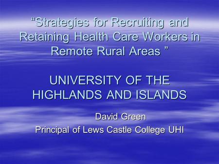 “Strategies for Recruiting and Retaining Health Care Workers in Remote Rural Areas ” UNIVERSITY OF THE HIGHLANDS AND ISLANDS David Green Principal of Lews.