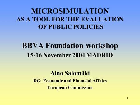 1 BBVA Foundation workshop 15-16 November 2004 MADRID Aino Salomäki DG: Economic and Financial Affairs European Commission MICROSIMULATION AS A TOOL FOR.