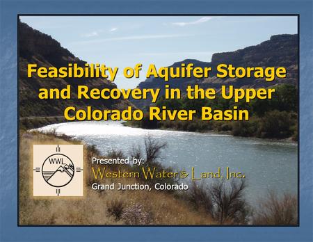 Feasibility of Aquifer Storage and Recovery in the Upper Colorado River Basin Presented by: Western Water & Land, Inc. Grand Junction, Colorado.