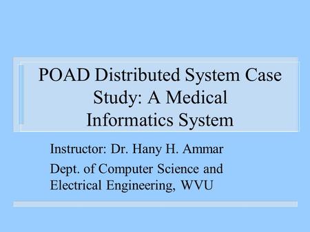 POAD Distributed System Case Study: A Medical Informatics System Instructor: Dr. Hany H. Ammar Dept. of Computer Science and Electrical Engineering, WVU.