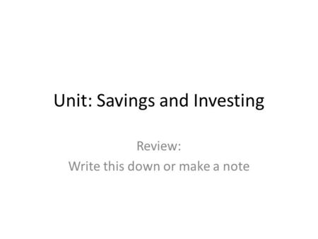 Unit: Savings and Investing Review: Write this down or make a note.