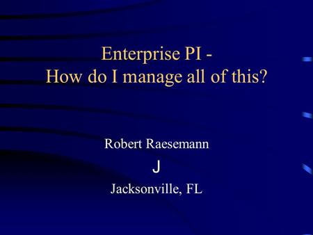 Enterprise PI - How do I manage all of this? Robert Raesemann J Jacksonville, FL.