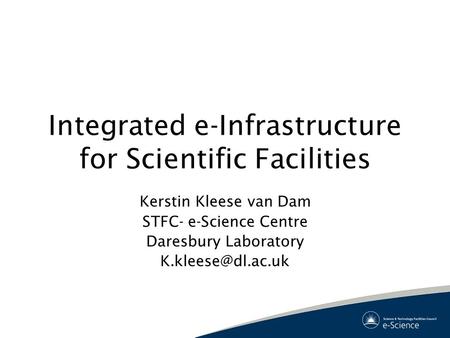 Integrated e-Infrastructure for Scientific Facilities Kerstin Kleese van Dam STFC- e-Science Centre Daresbury Laboratory