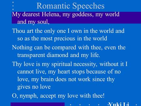 Romantic Speeches My dearest Helena, my goddess, my world and my soul, Thou art the only one I own in the world and so as the most precious in the world.