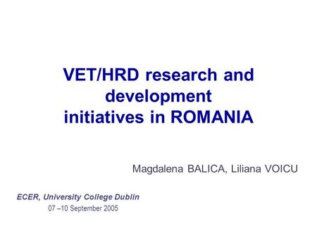 VET/HRD research and development initiatives in ROMANIA Magdalena BALICA, Liliana VOICU ECER, University College Dublin 07 –10 September 2005.