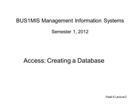 BUS1MIS Management Information Systems Semester 1, 2012 Access: Creating a Database Week 6 Lecture 2.