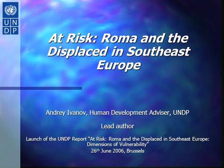 At Risk: Roma and the Displaced in Southeast Europe Andrey Ivanov, Human Development Adviser, UNDP Lead author Launch of the UNDP Report “At Risk: Roma.