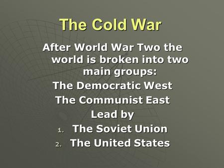 The Cold War After World War Two the world is broken into two main groups: The Democratic West The Communist East Lead by 1. The Soviet Union 2. The United.