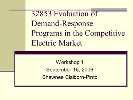 32853 Evaluation of Demand-Response Programs in the Competitive Electric Market Workshop 1 September 15, 2006 Shawnee Claiborn-Pinto.