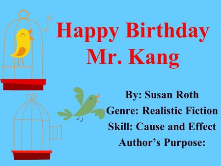 Happy Birthday Mr. Kang By: Susan Roth Genre: Realistic Fiction Skill: Cause and Effect Author’s Purpose: