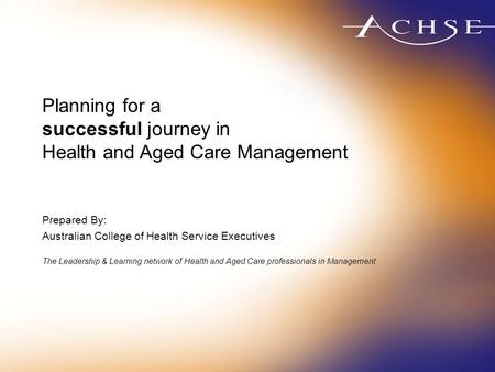 Planning for a successful journey in Health and Aged Care Management Prepared By: Australian College of Health Service Executives The Leadership & Learning.