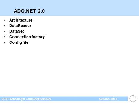 1 UCN Technology: Computer Science: Autumn 2012 ADO.NET 2.0 Architecture DataReader DataSet Connection factory Config file.