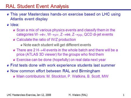 LHC Masterclass Exercise, Jan 12, 2008M. Wielers (RAL)1 RAL Student Event Analysis This year Masterclass hands-on exercise based on LHC using Atlantis.