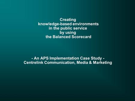 Creating knowledge-based environments in the public service by using the Balanced Scorecard - An APS Implementation Case Study - Centrelink Communication,