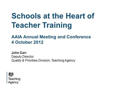 Schools at the Heart of Teacher Training AAIA Annual Meeting and Conference 4 October 2012 John Carr Deputy Director Quality & Priorities Division, Teaching.