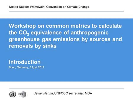 Workshop on common metrics to calculate the CO 2 equivalence of anthropogenic greenhouse gas emissions by sources and removals by sinks Javier Hanna, UNFCCC.