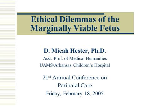 Ethical Dilemmas of the Marginally Viable Fetus D. Micah Hester, Ph.D. Asst. Prof. of Medical Humanities UAMS/Arkansas Children’s Hospital 21 st Annual.