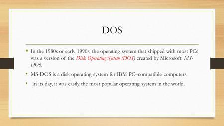 DOS  In the 1980s or early 1990s, the operating system that shipped with most PCs was a version of the Disk Operating System (DOS) created by Microsoft: