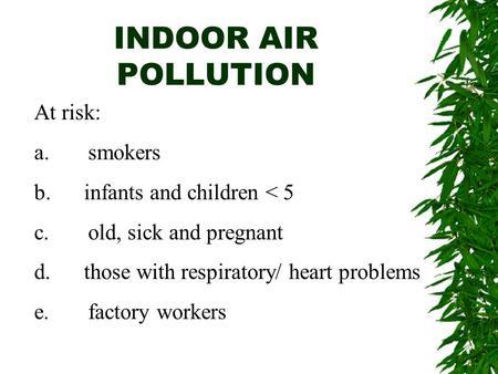 INDOOR AIR POLLUTION At risk: a. smokers b. infants and children < 5 c. old, sick and pregnant d. those with respiratory/ heart problems e. factory workers.