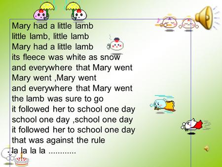 Mary had a little lamb little lamb, little lamb Mary had a little lamb its fleece was white as snow and everywhere that Mary went Mary went,Mary went.