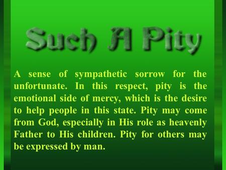 A sense of sympathetic sorrow for the unfortunate. In this respect, pity is the emotional side of mercy, which is the desire to help people in this state.
