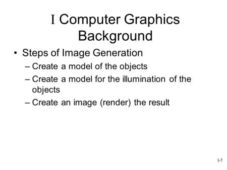 I-1 Steps of Image Generation –Create a model of the objects –Create a model for the illumination of the objects –Create an image (render) the result I.