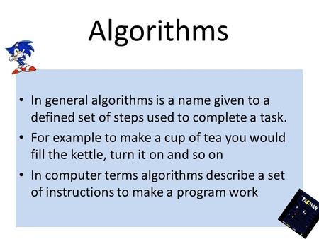 Algorithms In general algorithms is a name given to a defined set of steps used to complete a task. For example to make a cup of tea you would fill the.