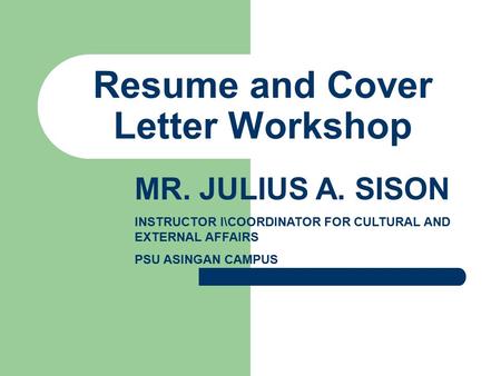 Resume and Cover Letter Workshop MR. JULIUS A. SISON INSTRUCTOR I\COORDINATOR FOR CULTURAL AND EXTERNAL AFFAIRS PSU ASINGAN CAMPUS.