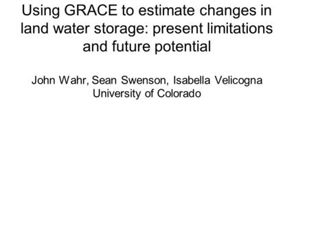 Using GRACE to estimate changes in land water storage: present limitations and future potential John Wahr, Sean Swenson, Isabella Velicogna University.