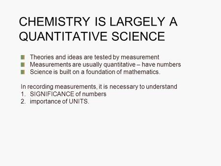 CHEMISTRY IS LARGELY A QUANTITATIVE SCIENCE Theories and ideas are tested by measurement Measurements are usually quantitative – have numbers Science is.