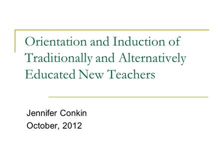 Orientation and Induction of Traditionally and Alternatively Educated New Teachers Jennifer Conkin October, 2012.