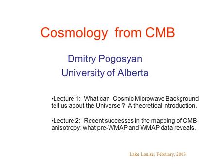Cosmology from CMB Dmitry Pogosyan University of Alberta Lake Louise, February, 2003 Lecture 1: What can Cosmic Microwave Background tell us about the.