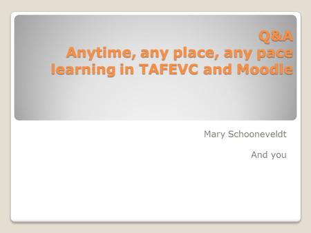 Q&A Anytime, any place, any pace learning in TAFEVC and Moodle Mary Schooneveldt And you.