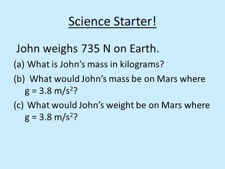 Science Starter! John weighs 735 N on Earth. (a) What is John’s mass in kilograms? (b) What would John’s mass be on Mars where g = 3.8 m/s 2 ? (c) What.
