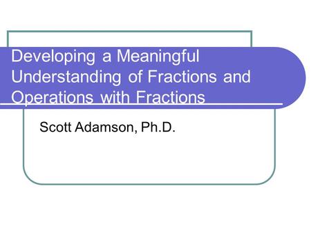 Developing a Meaningful Understanding of Fractions and Operations with Fractions Scott Adamson, Ph.D.