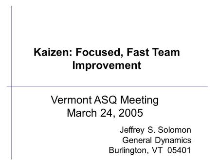 Vermont ASQ Meeting March 24, 2005 Jeffrey S. Solomon General Dynamics Burlington, VT 05401 Kaizen: Focused, Fast Team Improvement.