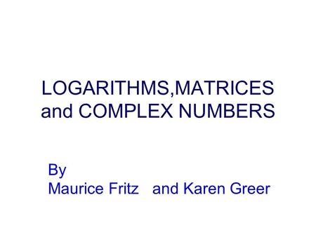 LOGARITHMS,MATRICES and COMPLEX NUMBERS By Maurice Fritz and Karen Greer.